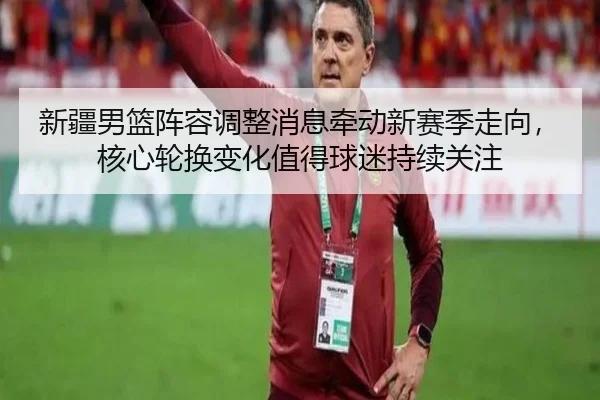 新疆男篮阵容调整消息牵动新赛季走向，核心轮换变化值得球迷持续关注